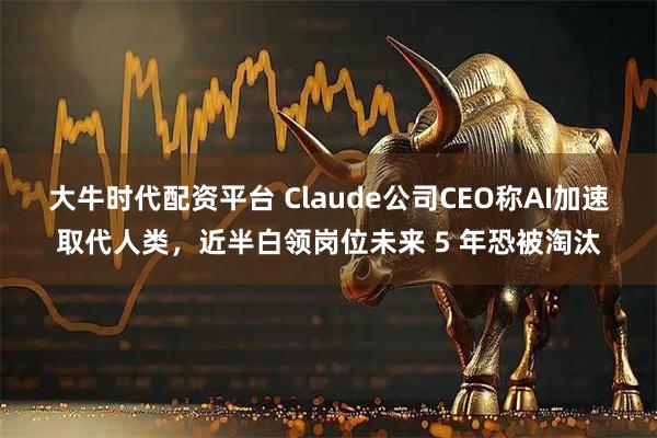 大牛时代配资平台 Claude公司CEO称AI加速取代人类，近半白领岗位未来 5 年恐被淘汰