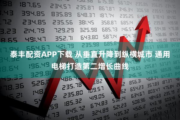 泰丰配资APP下载 从垂直升降到纵横城市 通用电梯打造第二增长曲线