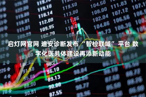 启灯网官网 迪安诊断发布 “智检联域” 平台 数字化医共体建设再添新动能