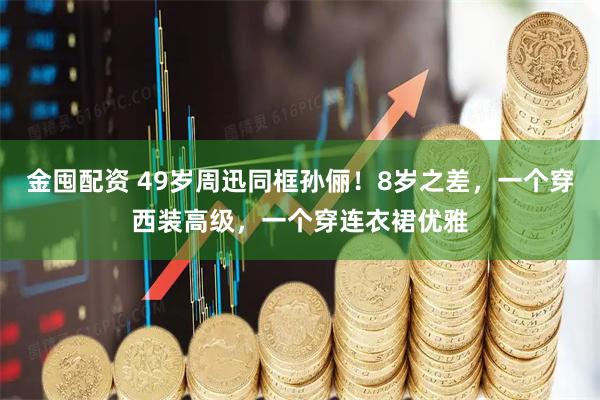 金囤配资 49岁周迅同框孙俪!8岁之差,一个穿西装高级,一个穿连衣裙优雅