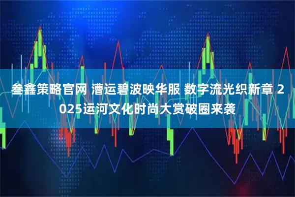 叁鑫策略官网 漕运碧波映华服 数字流光织新章 2025运河文化时尚大赏破圈来袭