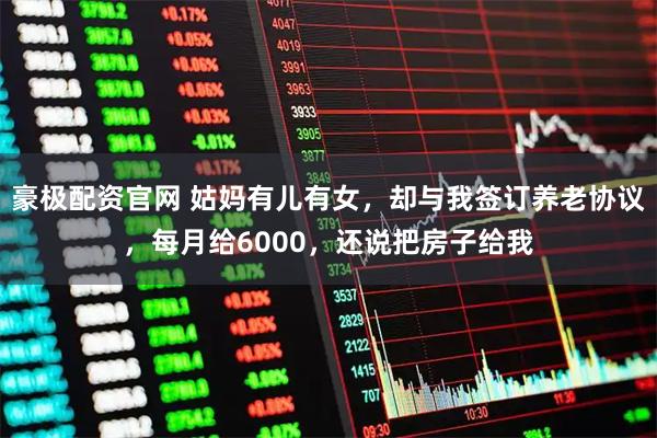 豪极配资官网 姑妈有儿有女，却与我签订养老协议，每月给6000，还说把房子给我