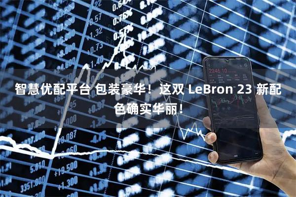 智慧优配平台 包装豪华！这双 LeBron 23 新配色确实华丽！
