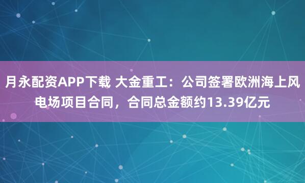 月永配资APP下载 大金重工：公司签署欧洲海上风电场项目合同，合同总金额约13.39亿元