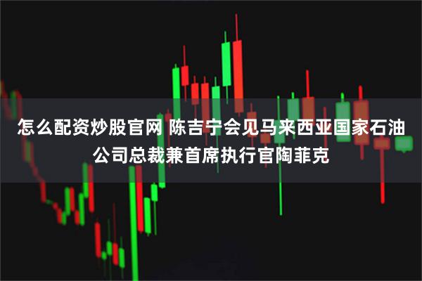 怎么配资炒股官网 陈吉宁会见马来西亚国家石油公司总裁兼首席执行官陶菲克