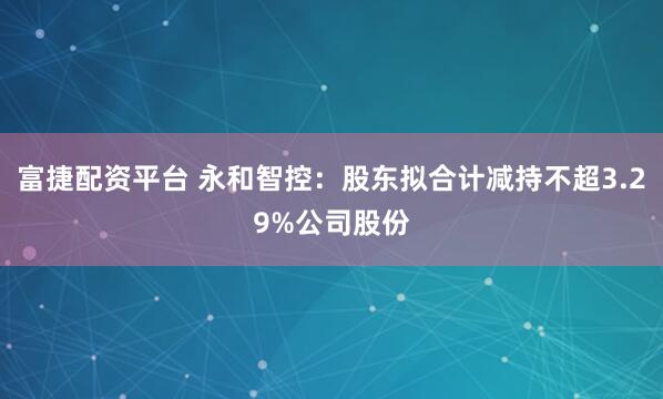 富捷配资平台 永和智控：股东拟合计减持不超3.29%公司股份