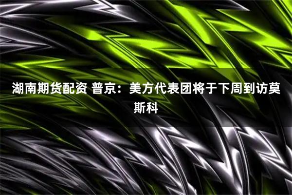 湖南期货配资 普京：美方代表团将于下周到访莫斯科