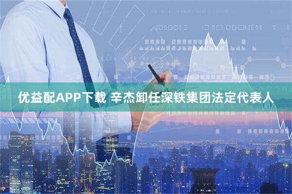 优益配APP下载 辛杰卸任深铁集团法定代表人