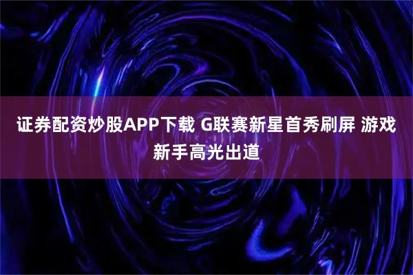 证券配资炒股APP下载 G联赛新星首秀刷屏 游戏新手高光出道