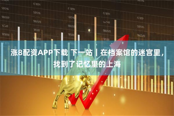 涨8配资APP下载 下一站｜在档案馆的迷宫里，找到了记忆里的上海