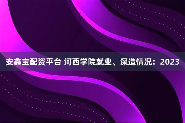 安鑫宝配资平台 河西学院就业、深造情况：2023