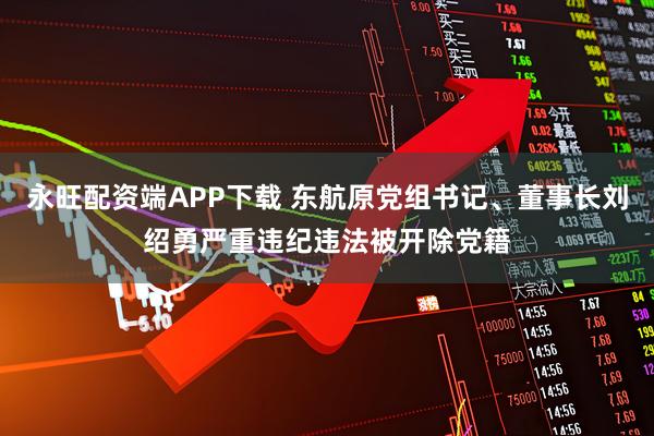 永旺配资端APP下载 东航原党组书记、董事长刘绍勇严重违纪违法被开除党籍