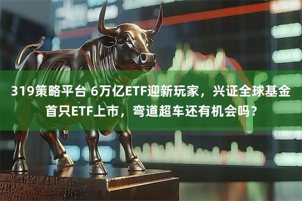 319策略平台 6万亿ETF迎新玩家，兴证全球基金首只ETF上市，弯道超车还有机会吗？