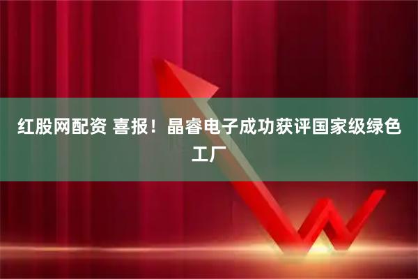红股网配资 喜报！晶睿电子成功获评国家级绿色工厂